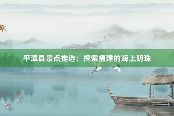 平潭县景点推选：探索福建的海上明珠