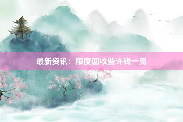 最新资讯：限度回收些许钱一克
