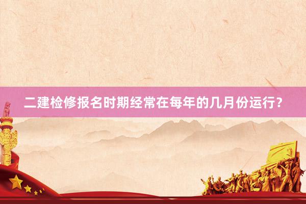 二建检修报名时期经常在每年的几月份运行？